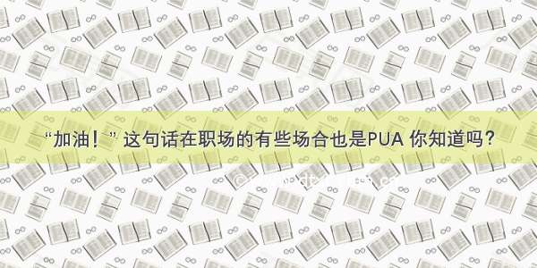 “加油！” 这句话在职场的有些场合也是PUA 你知道吗？