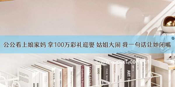 公公看上娘家妈 拿100万彩礼迎娶 姑姐大闹 我一句话让她闭嘴