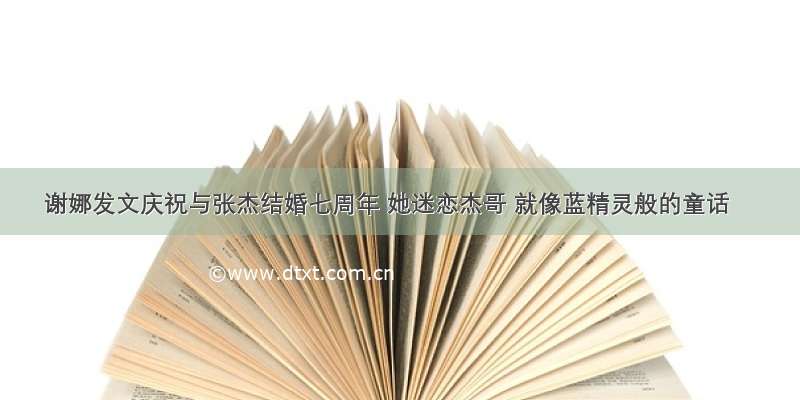 谢娜发文庆祝与张杰结婚七周年 她迷恋杰哥 就像蓝精灵般的童话