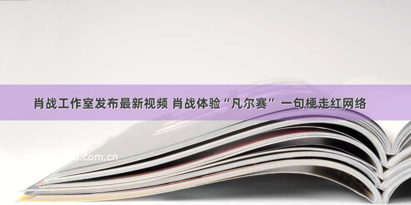 肖战工作室发布最新视频 肖战体验“凡尔赛” 一句梗走红网络