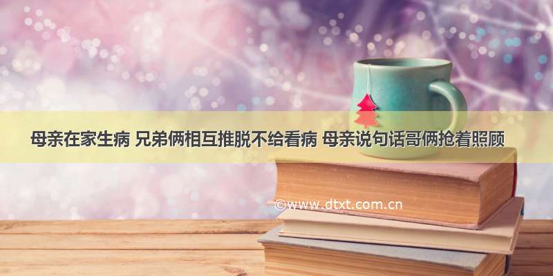 母亲在家生病 兄弟俩相互推脱不给看病 母亲说句话哥俩抢着照顾