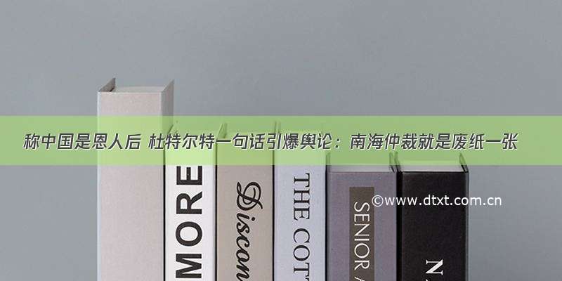 称中国是恩人后 杜特尔特一句话引爆舆论：南海仲裁就是废纸一张