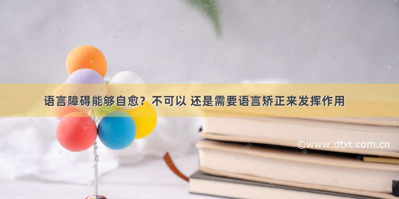 语言障碍能够自愈？不可以 还是需要语言矫正来发挥作用