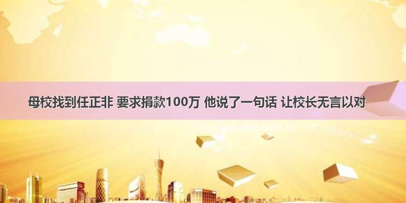 母校找到任正非 要求捐款100万 他说了一句话 让校长无言以对