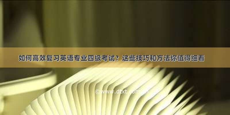 如何高效复习英语专业四级考试？这些技巧和方法你值得细看