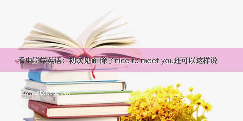 看电影学英语：初次见面 除了nice to meet you还可以这样说