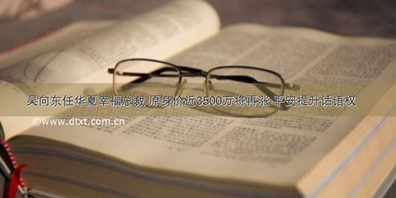 吴向东任华夏幸福总裁 原身价近3500万将再涨 平安提升话语权