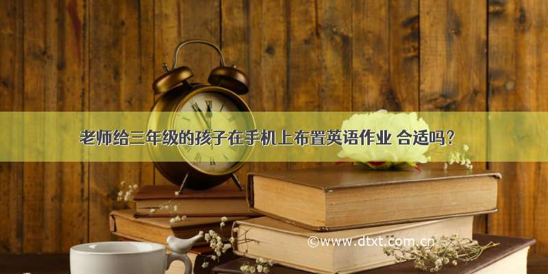 老师给三年级的孩子在手机上布置英语作业 合适吗？