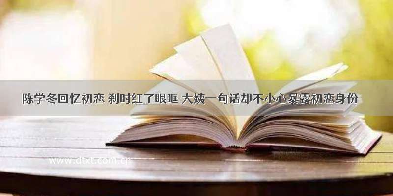 陈学冬回忆初恋 刹时红了眼眶 大姨一句话却不小心暴露初恋身份