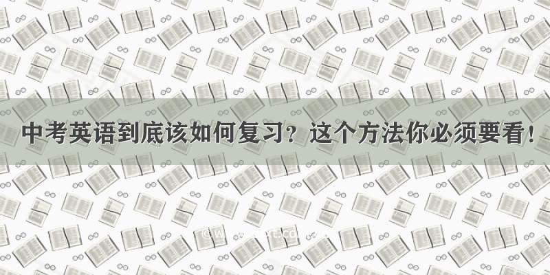 中考英语到底该如何复习？这个方法你必须要看！