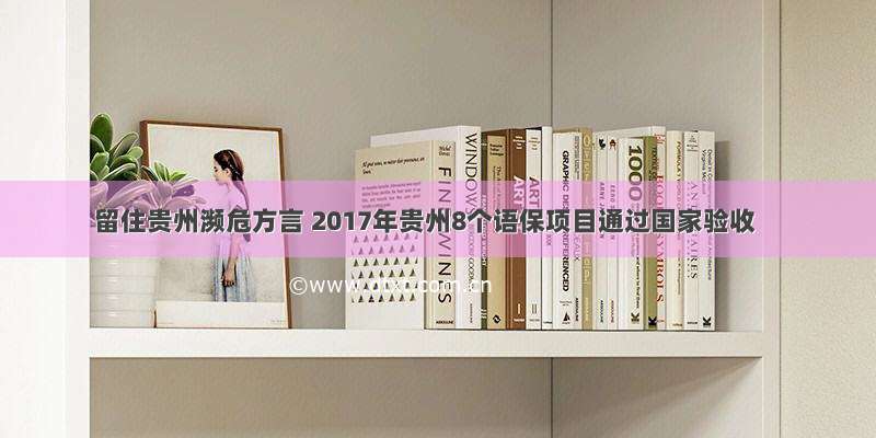 留住贵州濒危方言 2017年贵州8个语保项目通过国家验收