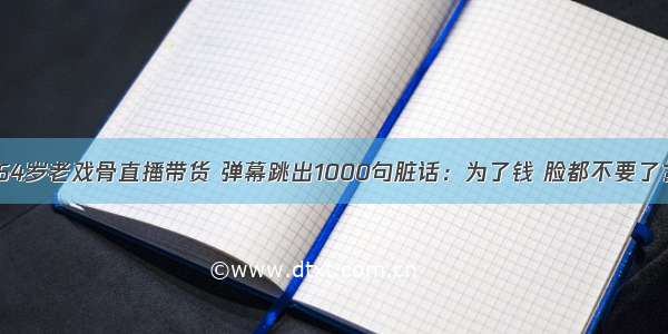 64岁老戏骨直播带货 弹幕跳出1000句脏话：为了钱 脸都不要了？