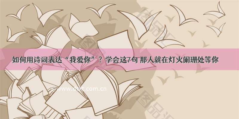 如何用诗词表达“我爱你”？学会这7句 那人就在灯火阑珊处等你