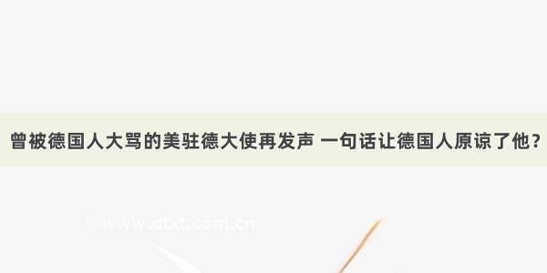 曾被德国人大骂的美驻德大使再发声 一句话让德国人原谅了他？