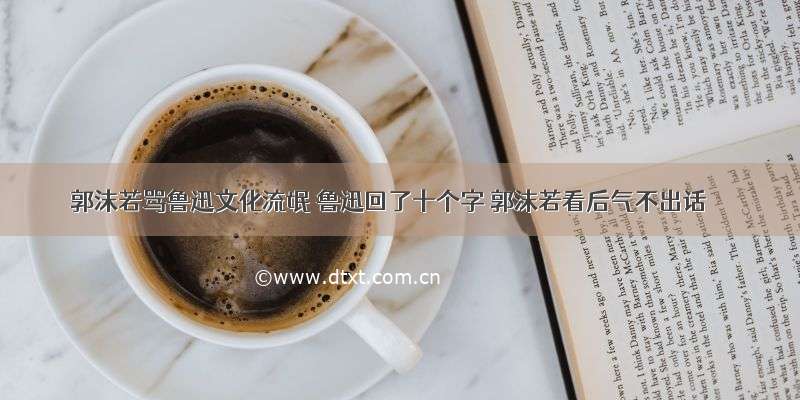 郭沫若骂鲁迅文化流氓 鲁迅回了十个字 郭沫若看后气不出话