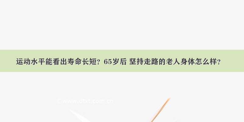 运动水平能看出寿命长短？65岁后 坚持走路的老人身体怎么样？