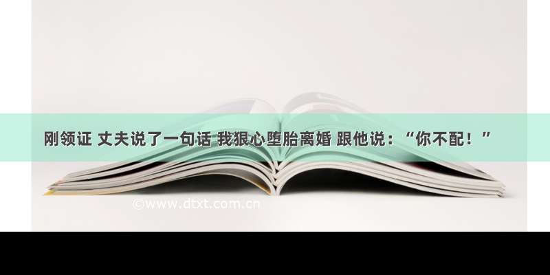 刚领证 丈夫说了一句话 我狠心堕胎离婚 跟他说：“你不配！”