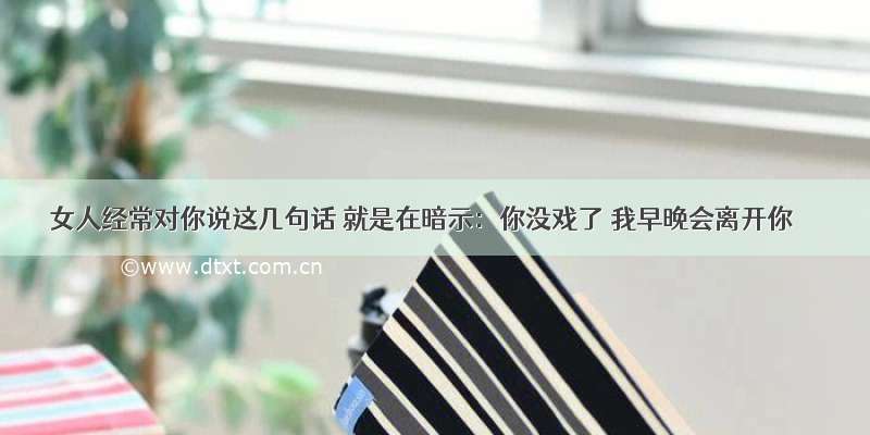 女人经常对你说这几句话 就是在暗示：你没戏了 我早晚会离开你