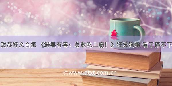 甜苏好文合集 《鲜妻有毒：总裁吃上瘾！》狂发狗粮 看了停不下