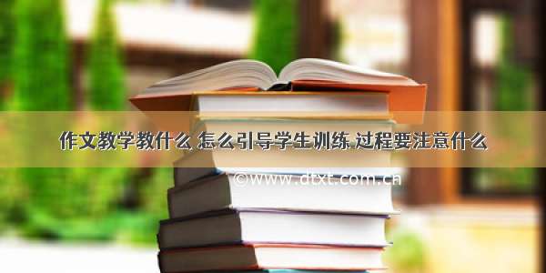 作文教学教什么 怎么引导学生训练 过程要注意什么