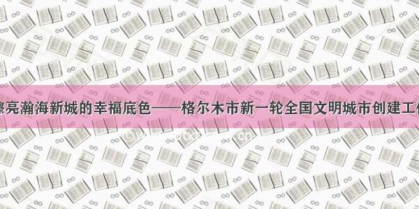 倾力擦亮瀚海新城的幸福底色——格尔木市新一轮全国文明城市创建工作掠影