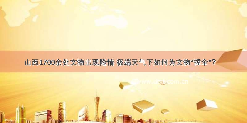 山西1700余处文物出现险情 极端天气下如何为文物“撑伞”？