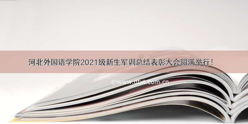 河北外国语学院2021级新生军训总结表彰大会圆满举行！