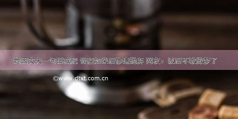 她因丈夫一句话减肥 骨瘦如柴后惨遭抛弃 网友：以后不敢做梦了