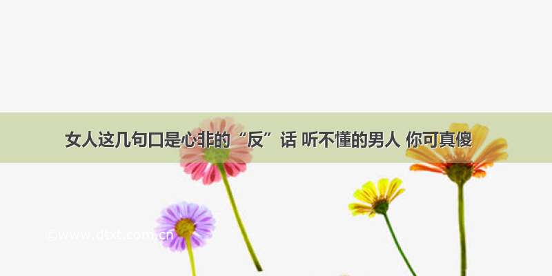 女人这几句口是心非的“反”话 听不懂的男人 你可真傻