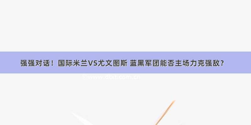 强强对话！国际米兰VS尤文图斯 蓝黑军团能否主场力克强敌？