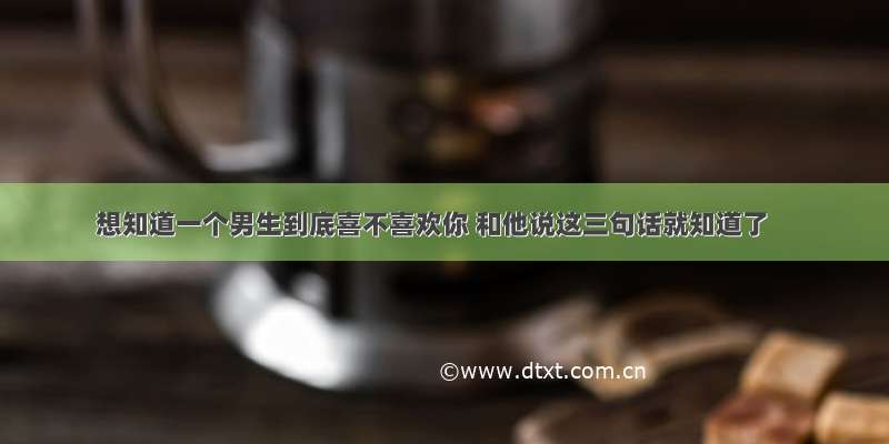 想知道一个男生到底喜不喜欢你 和他说这三句话就知道了