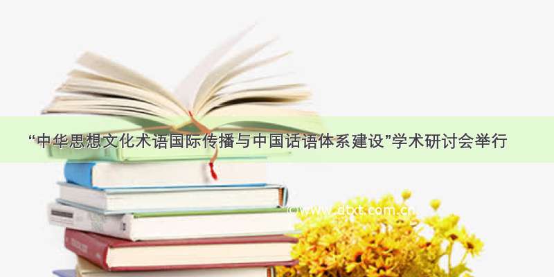 “中华思想文化术语国际传播与中国话语体系建设”学术研讨会举行