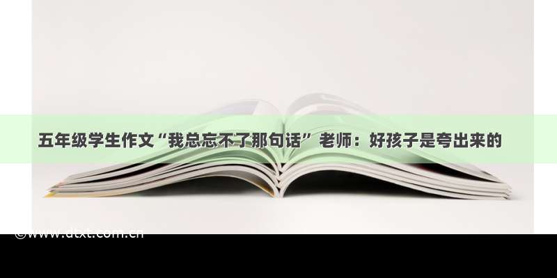 五年级学生作文“我总忘不了那句话” 老师：好孩子是夸出来的