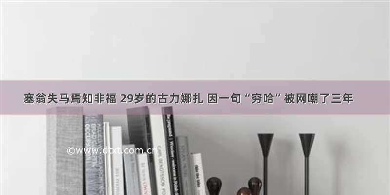 塞翁失马焉知非福 29岁的古力娜扎 因一句“穷哈”被网嘲了三年