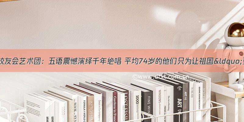 缔清华上海校友会艺术团：五语震憾演绎千年绝唱 平均74岁的他们只为让祖国“更上一层