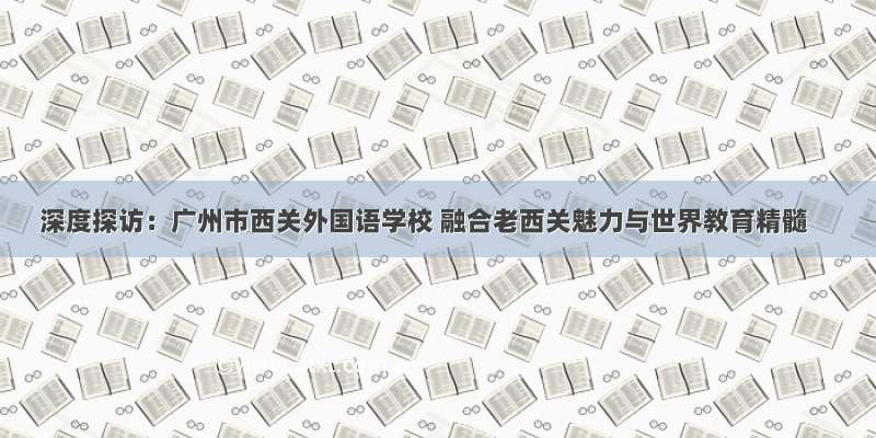 深度探访：广州市西关外国语学校 融合老西关魅力与世界教育精髓