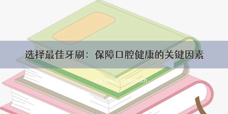 选择最佳牙刷：保障口腔健康的关键因素