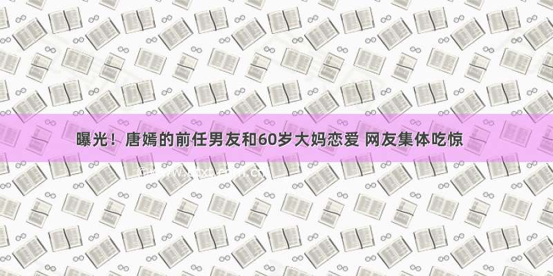 曝光！唐嫣的前任男友和60岁大妈恋爱 网友集体吃惊