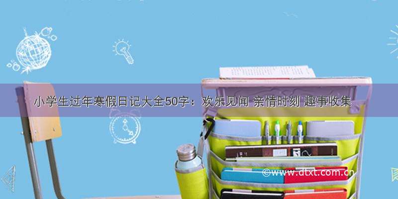 小学生过年寒假日记大全50字：欢乐见闻 亲情时刻 趣事收集