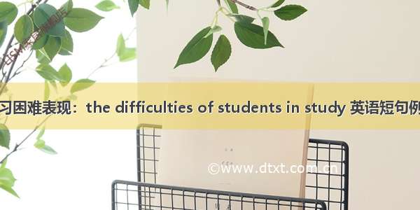 学生学习困难表现：the difficulties of students in study 英语短句例句大全